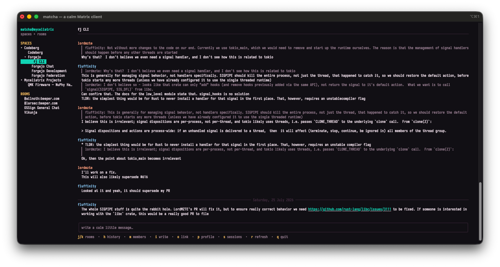 This image is another screenshot of the terminal-based chat application, "matcha — a calm Matrix client." Like the previous image, it features a dark, minimalist, command-line aesthetic with monospaced text, but the content of the conversation is vastly different.

The layout is divided into three main sections:

    Left Sidebar: Displays the navigation for "SPACES" and "ROOMS." The user is currently in a space called "Forgejo," and the active room is named "fj CLI," which is highlighted in cyan.

    Main Chat Window: Instead of random test messages, this shows a highly technical software development discussion between two users: "lordmzte" (colored orange) and "fluffinity" (colored cyan).

        What they are discussing: The users are collaborating to troubleshoot a complex programming issue related to the Rust programming language. Their conversation covers deep technical concepts like signal handlers (specifically SIGPIPE), threading, process management, and the tokio asynchronous runtime. They frequently quote each other's previous messages to reply directly and mention working on "fixes," "PRs" (Pull Requests), and link to external GitHub issues to track bugs.

    Bottom Input Area & Shortcuts: Features the familiar text entry box with the placeholder "write a calm little message…". Beneath the input box is a helpful legend of keyboard shortcuts for navigating the app without a mouse (for example, j/k to switch rooms, i to write, and q to quit).

Overall, the image captures a serious, collaborative software engineering session taking place within a specialized, developer-friendly chat interface.